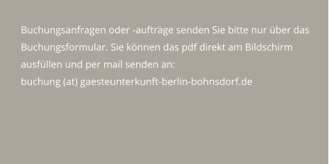 Buchungsanfragen oder -aufträge senden Sie bitte nur über das Buchungsformular. Sie können das pdf direkt am Bildschirm ausfüllen und per mail senden an: buchung (at) gaesteunterkunft-berlin-bohnsdorf.de